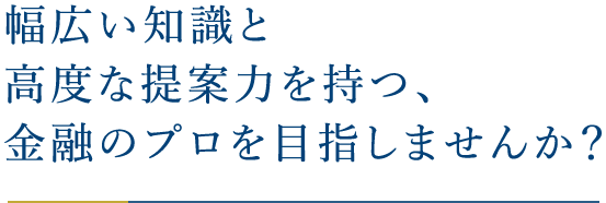 幅広い知識と高度な提案力を持つ、金融のプロを目指しませんか？