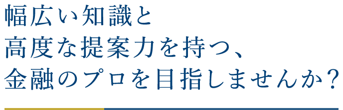 幅広い知識と高度な提案力を持つ、金融のプロを目指しませんか？